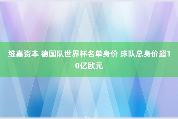 维嘉资本 德国队世界杯名单身价 球队总身价超10亿欧元