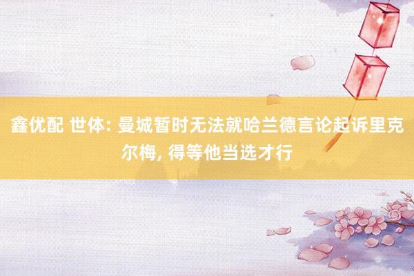 鑫优配 世体: 曼城暂时无法就哈兰德言论起诉里克尔梅, 得等他当选才行