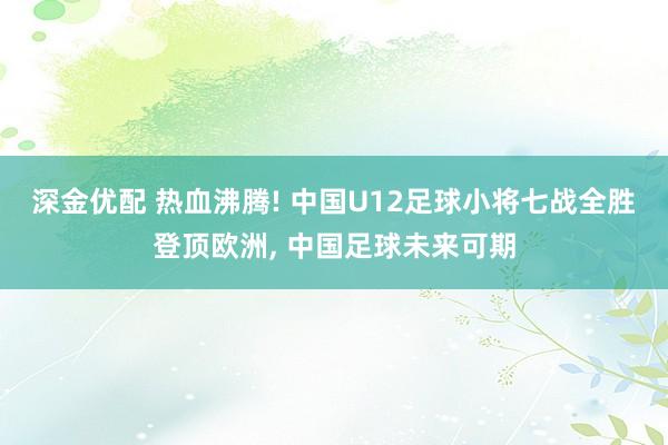 深金优配 热血沸腾! 中国U12足球小将七战全胜登顶欧洲, 中国足球未来可期