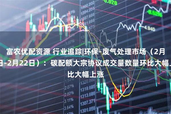 富农优配资源 行业追踪|环保-废气处理市场（2月16日-2月22日）：碳配额大宗协议成交量数量环比大幅上涨
