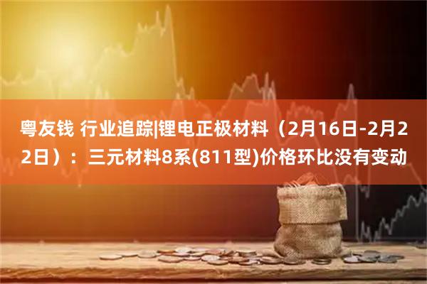 粤友钱 行业追踪|锂电正极材料（2月16日-2月22日）：三元材料8系(811型)价格环比没有变动