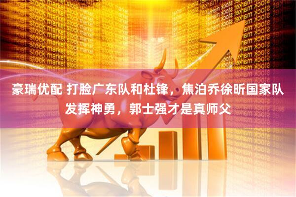 豪瑞优配 打脸广东队和杜锋，焦泊乔徐昕国家队发挥神勇，郭士强才是真师父