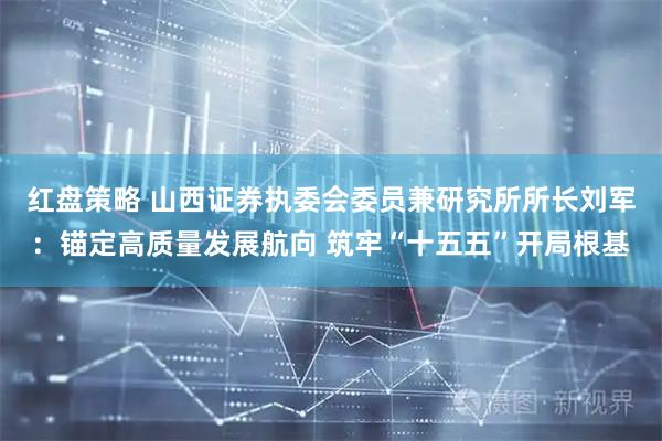 红盘策略 山西证券执委会委员兼研究所所长刘军：锚定高质量发展航向 筑牢“十五五”开局根基
