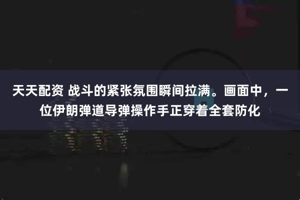 天天配资 战斗的紧张氛围瞬间拉满。画面中，一位伊朗弹道导弹操作手正穿着全套防化