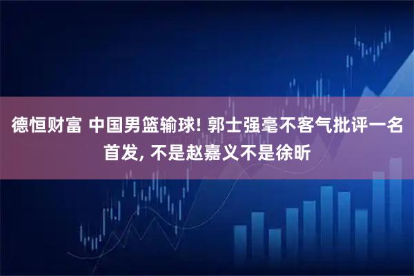 德恒财富 中国男篮输球! 郭士强毫不客气批评一名首发, 不是赵嘉义不是徐昕