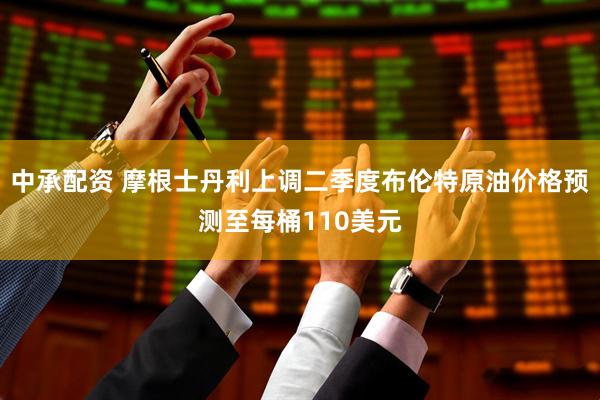 中承配资 摩根士丹利上调二季度布伦特原油价格预测至每桶110美元