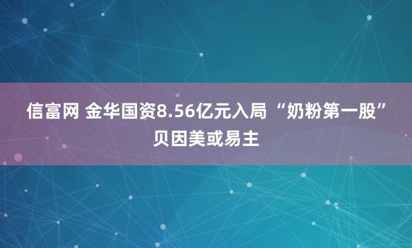 信富网 金华国资8.56亿元入局 “奶粉第一股”贝因美或易主