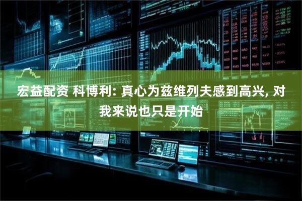 宏益配资 科博利: 真心为兹维列夫感到高兴, 对我来说也只是开始