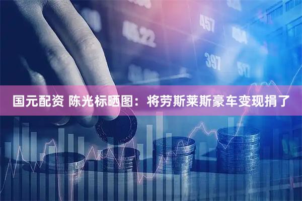 国元配资 陈光标晒图：将劳斯莱斯豪车变现捐了