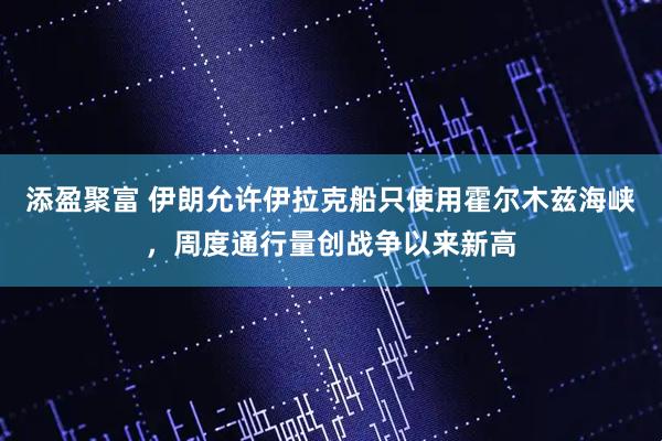 添盈聚富 伊朗允许伊拉克船只使用霍尔木兹海峡，周度通行量创战争以来新高