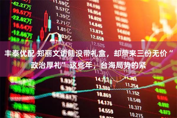 丰泰优配 郑丽文访陆没带礼盒，却带来三份无价“政治厚礼” 这些年，台海局势的紧