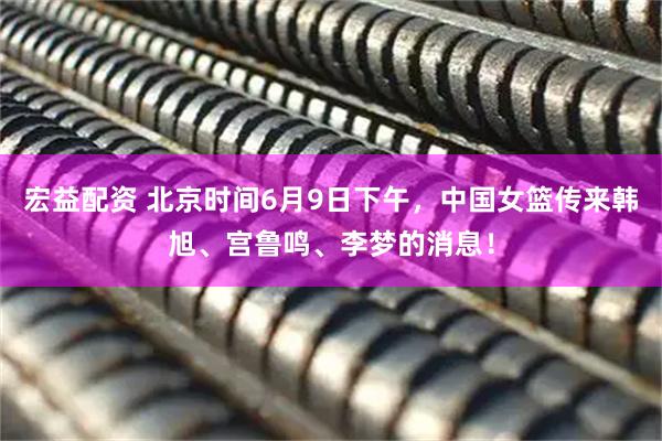 宏益配资 北京时间6月9日下午，中国女篮传来韩旭、宫鲁鸣、李梦的消息！