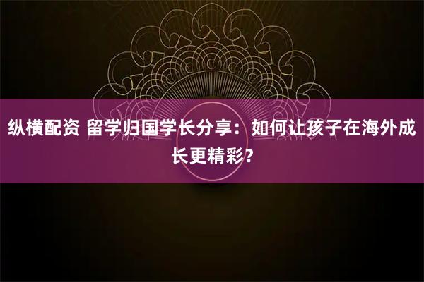 纵横配资 留学归国学长分享：如何让孩子在海外成长更精彩？