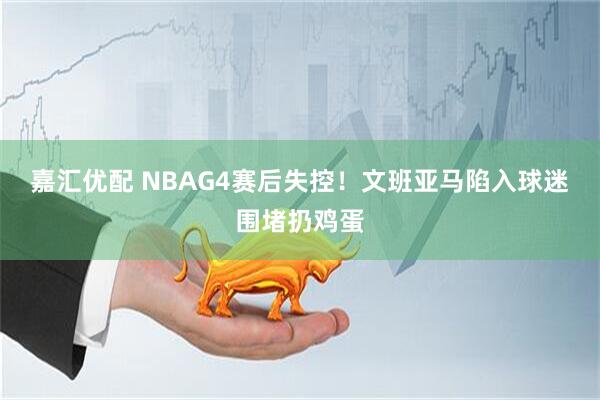 嘉汇优配 NBAG4赛后失控！文班亚马陷入球迷围堵扔鸡蛋
