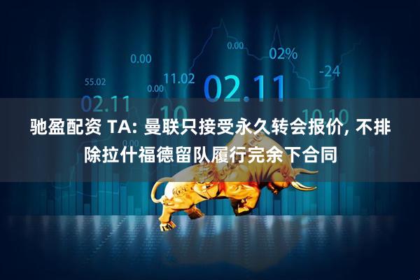 驰盈配资 TA: 曼联只接受永久转会报价, 不排除拉什福德留队履行完余下合同
